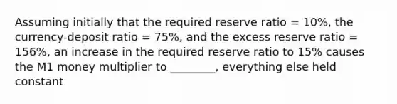 Assuming initially that the required reserve ratio = 10%, the currency-deposit ratio = 75%, and the excess reserve ratio = 156%, an increase in the required reserve ratio to 15% causes the M1 money multiplier to ________, everything else held constant