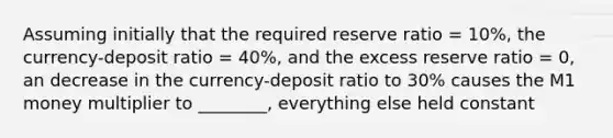 Assuming initially that the required reserve ratio = 10%, the currency-deposit ratio = 40%, and the excess reserve ratio = 0, an decrease in the currency-deposit ratio to 30% causes the M1 money multiplier to ________, everything else held constant