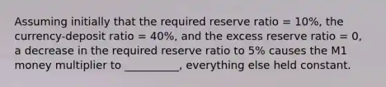 Assuming initially that the required reserve ratio = 10%, the currency-deposit ratio = 40%, and the excess reserve ratio = 0, a decrease in the required reserve ratio to 5% causes the M1 money multiplier to __________, everything else held constant.