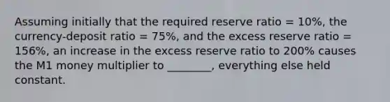 Assuming initially that the required reserve ratio = 10%, the currency-deposit ratio = 75%, and the excess reserve ratio = 156%, an increase in the excess reserve ratio to 200% causes the M1 money multiplier to ________, everything else held constant.