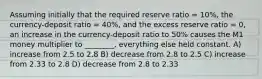 Assuming initially that the required reserve ratio = 10%, the currency-deposit ratio = 40%, and the excess reserve ratio = 0, an increase in the currency-deposit ratio to 50% causes the M1 money multiplier to ________, everything else held constant. A) increase from 2.5 to 2.8 B) decrease from 2.8 to 2.5 C) increase from 2.33 to 2.8 D) decrease from 2.8 to 2.33