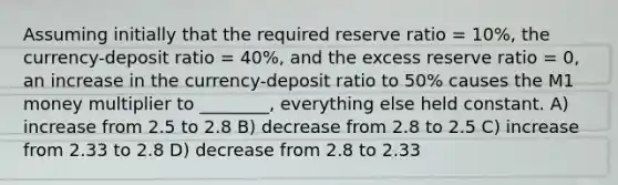 Assuming initially that the required reserve ratio = 10%, the currency-deposit ratio = 40%, and the excess reserve ratio = 0, an increase in the currency-deposit ratio to 50% causes the M1 money multiplier to ________, everything else held constant. A) increase from 2.5 to 2.8 B) decrease from 2.8 to 2.5 C) increase from 2.33 to 2.8 D) decrease from 2.8 to 2.33