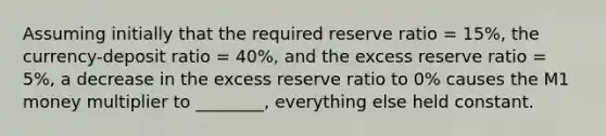 Assuming initially that the required reserve ratio​ = 15%, the currency-deposit ratio​ = 40%, and the excess reserve ratio​ = 5%, a decrease in the excess reserve ratio to​ 0% causes the M1 money multiplier to​ ________, everything else held constant.