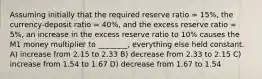 Assuming initially that the required reserve ratio = 15%, the currency-deposit ratio = 40%, and the excess reserve ratio = 5%, an increase in the excess reserve ratio to 10% causes the M1 money multiplier to ________, everything else held constant. A) increase from 2.15 to 2.33 B) decrease from 2.33 to 2.15 C) increase from 1.54 to 1.67 D) decrease from 1.67 to 1.54