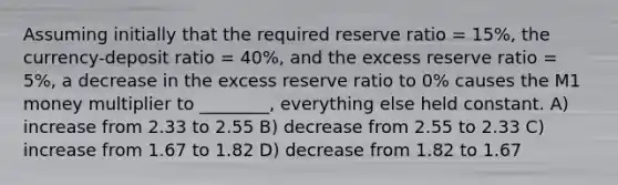 Assuming initially that the required reserve ratio = 15%, the currency-deposit ratio = 40%, and the excess reserve ratio = 5%, a decrease in the excess reserve ratio to 0% causes the M1 money multiplier to ________, everything else held constant. A) increase from 2.33 to 2.55 B) decrease from 2.55 to 2.33 C) increase from 1.67 to 1.82 D) decrease from 1.82 to 1.67