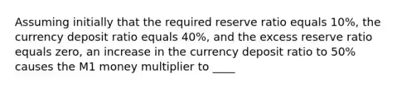 Assuming initially that the required reserve ratio equals 10%, the currency deposit ratio equals 40%, and the excess reserve ratio equals zero, an increase in the currency deposit ratio to 50% causes the M1 money multiplier to ____