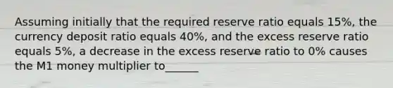 Assuming initially that the required reserve ratio equals 15%, the currency deposit ratio equals 40%, and the excess reserve ratio equals 5%, a decrease in the excess reserve ratio to 0% causes the M1 money multiplier to______