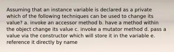 Assuming that an instance variable is declared as a private which of the following techniques can be used to change its value? a. invoke an accessor method b. have a method within the object change its value c. invoke a mutator method d. pass a value via the constructor which will store it in the variable e. reference it directly by name