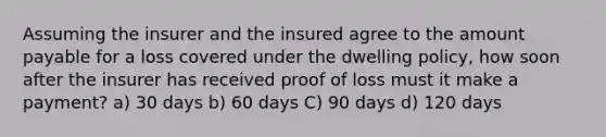 Assuming the insurer and the insured agree to the amount payable for a loss covered under the dwelling policy, how soon after the insurer has received proof of loss must it make a payment? a) 30 days b) 60 days C) 90 days d) 120 days