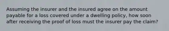 Assuming the insurer and the insured agree on the amount payable for a loss covered under a dwelling policy, how soon after receiving the proof of loss must the insurer pay the claim?