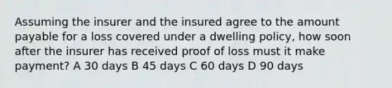 Assuming the insurer and the insured agree to the amount payable for a loss covered under a dwelling policy, how soon after the insurer has received proof of loss must it make payment? A 30 days B 45 days C 60 days D 90 days