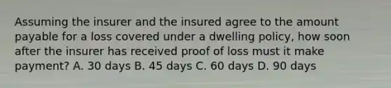 Assuming the insurer and the insured agree to the amount payable for a loss covered under a dwelling policy, how soon after the insurer has received proof of loss must it make payment? A. 30 days B. 45 days C. 60 days D. 90 days