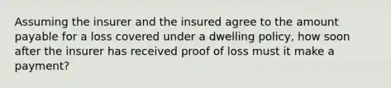 Assuming the insurer and the insured agree to the amount payable for a loss covered under a dwelling policy, how soon after the insurer has received proof of loss must it make a payment?