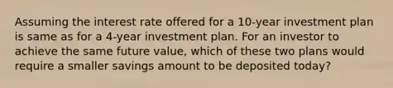 Assuming the interest rate offered for a 10-year investment plan is same as for a 4-year investment plan. For an investor to achieve the same future value, which of these two plans would require a smaller savings amount to be deposited today?