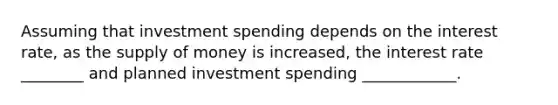 Assuming that investment spending depends on the interest rate, as the supply of money is increased, the interest rate ________ and planned investment spending ____________.