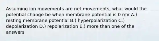 Assuming ion movements are net movements, what would the potential change be when membrane potential is 0 mV A.) resting membrane potential B.) hyperpolarization C.) depolarization D.) repolarization E.) more than one of the answers