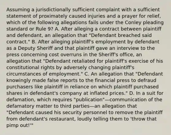 Assuming a jurisdictionally sufficient complaint with a sufficient statement of proximately caused injuries and a prayer for relief, which of the following allegations fails under the Conley pleading standard or Rule 9? A. After alleging a contract between plaintiff and defendant, an allegation that "Defendant breached said contract." B. After alleging plaintiff's employment by defendant as a Deputy Sheriff and that plaintiff gave an interview to the press concerning cost overruns in the Sheriff's office, an allegation that "Defendant retaliated for plaintiff's exercise of his constitutional rights by adversely changing plaintiff's circumstances of employment." C. An allegation that "Defendant knowingly made false reports to the financial press to defraud purchasers like plaintiff in reliance on which plaintiff purchased shares in defendant's company at inflated prices." D. In a suit for defamation, which requires "publication"—communication of the defamatory matter to third parties—an allegation that "Defendant caused his security personnel to remove the plaintiff from defendant's restaurant, loudly telling them to 'throw that pimp out!'"