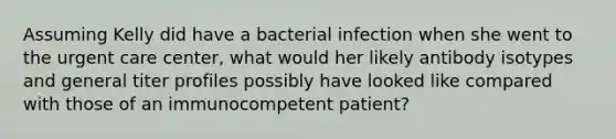 Assuming Kelly did have a bacterial infection when she went to the urgent care center, what would her likely antibody isotypes and general titer profiles possibly have looked like compared with those of an immunocompetent patient?