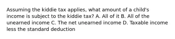 Assuming the kiddie tax applies, what amount of a child's income is subject to the kiddie tax? A. All of it B. All of the unearned income C. The net unearned income D. Taxable income less the standard deduction