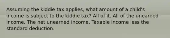 Assuming the kiddie tax applies, what amount of a child's income is subject to the kiddie tax? All of it. All of the unearned income. The net unearned income. Taxable income less the standard deduction.