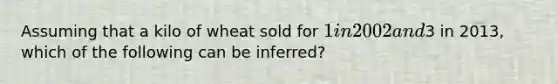 Assuming that a kilo of wheat sold for 1 in 2002 and3 in 2013, which of the following can be inferred?