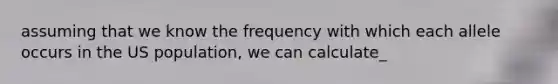 assuming that we know the frequency with which each allele occurs in the US population, we can calculate_