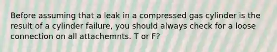 Before assuming that a leak in a compressed gas cylinder is the result of a cylinder failure, you should always check for a loose connection on all attachemnts. T or F?