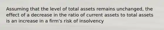 Assuming that the level of total assets remains unchanged, the effect of a decrease in the ratio of current assets to total assets is an increase in a firm's risk of insolvency