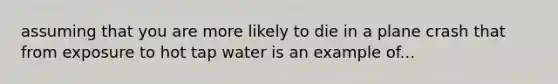 assuming that you are more likely to die in a plane crash that from exposure to hot tap water is an example of...