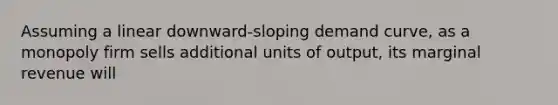 Assuming a linear downward-sloping demand curve, as a monopoly firm sells additional units of output, its marginal revenue will