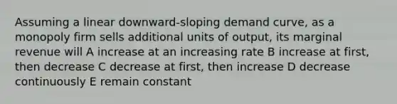 Assuming a linear downward-sloping demand curve, as a monopoly firm sells additional units of output, its marginal revenue will A increase at an increasing rate B increase at first, then decrease C decrease at first, then increase D decrease continuously E remain constant