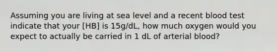 Assuming you are living at sea level and a recent blood test indicate that your [HB] is 15g/dL, how much oxygen would you expect to actually be carried in 1 dL of arterial blood?