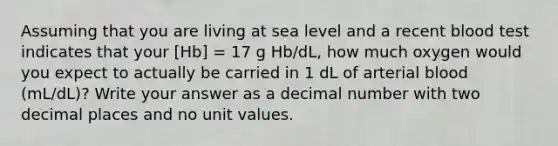 Assuming that you are living at sea level and a recent blood test indicates that your [Hb] = 17 g Hb/dL, how much oxygen would you expect to actually be carried in 1 dL of arterial blood (mL/dL)? Write your answer as a decimal number with two decimal places and no unit values.