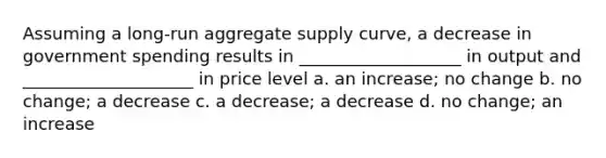 Assuming a long-run aggregate supply curve, a decrease in government spending results in ___________________ in output and ____________________ in price level a. an increase; no change b. no change; a decrease c. a decrease; a decrease d. no change; an increase