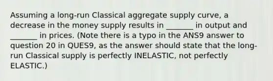 Assuming a long-run Classical aggregate supply curve, a decrease in the money supply results in _______ in output and _______ in prices. (Note there is a typo in the ANS9 answer to question 20 in QUES9, as the answer should state that the long-run Classical supply is perfectly INELASTIC, not perfectly ELASTIC.)