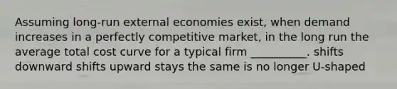 Assuming long-run external economies exist, when demand increases in a perfectly competitive market, in the long run the average total cost curve for a typical firm __________. shifts downward shifts upward stays the same is no longer U-shaped