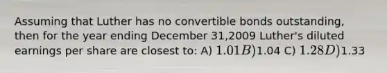 Assuming that Luther has no convertible bonds outstanding, then for the year ending December 31,2009 Luther's diluted earnings per share are closest to: A) 1.01 B)1.04 C) 1.28 D)1.33