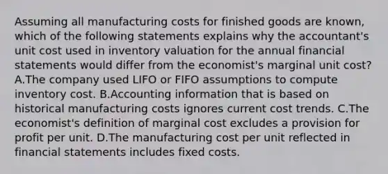 Assuming all manufacturing costs for finished goods are known, which of the following statements explains why the accountant's unit cost used in inventory valuation for the annual <a href='https://www.questionai.com/knowledge/kFBJaQCz4b-financial-statements' class='anchor-knowledge'>financial statements</a> would differ from the economist's marginal unit cost? A.The company used LIFO or FIFO assumptions to compute inventory cost. B.Accounting information that is based on historical manufacturing costs ignores current cost trends. C.The economist's definition of marginal cost excludes a provision for profit per unit. D.The manufacturing cost per unit reflected in financial statements includes fixed costs.