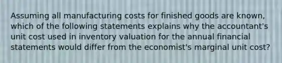 Assuming all manufacturing costs for finished goods are known, which of the following statements explains why the accountant's unit cost used in inventory valuation for the annual financial statements would differ from the economist's marginal unit cost?