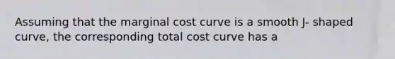 Assuming that the marginal cost curve is a smooth J- shaped curve, the corresponding total cost curve has a