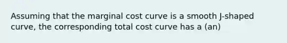 Assuming that the marginal cost curve is a smooth J-shaped curve, the corresponding total cost curve has a (an)