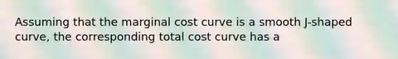 Assuming that the marginal cost curve is a smooth J-shaped curve, the corresponding total cost curve has a