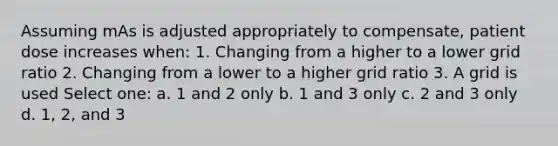 Assuming mAs is adjusted appropriately to compensate, patient dose increases when: 1. Changing from a higher to a lower grid ratio 2. Changing from a lower to a higher grid ratio 3. A grid is used Select one: a. 1 and 2 only b. 1 and 3 only c. 2 and 3 only d. 1, 2, and 3