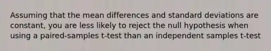 Assuming that the mean differences and standard deviations are constant, you are less likely to reject the null hypothesis when using a paired-samples t-test than an independent samples t-test