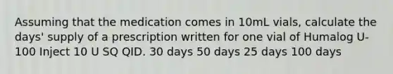 Assuming that the medication comes in 10mL vials, calculate the days' supply of a prescription written for one vial of Humalog U-100 Inject 10 U SQ QID. 30 days 50 days 25 days 100 days