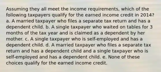 Assuming they all meet the income requirements, which of the following taxpayers qualify for the earned income credit in 2014? a. A married taxpayer who files a separate tax return and has a dependent child. b. A single taxpayer who waited on tables for 3 months of the tax year and is claimed as a dependent by her mother. c. A single taxpayer who is self-employed and has a dependent child. d. A married taxpayer who files a separate tax return and has a dependent child and a single taxpayer who is self-employed and has a dependent child. e. None of these choices qualify for the earned income credit.