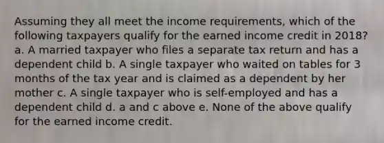 Assuming they all meet the income requirements, which of the following taxpayers qualify for the earned income credit in 2018? a. A married taxpayer who files a separate tax return and has a dependent child b. A single taxpayer who waited on tables for 3 months of the tax year and is claimed as a dependent by her mother c. A single taxpayer who is self-employed and has a dependent child d. a and c above e. None of the above qualify for the earned income credit.