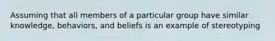 Assuming that all members of a particular group have similar knowledge, behaviors, and beliefs is an example of stereotyping