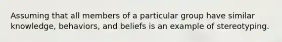 Assuming that all members of a particular group have similar knowledge, behaviors, and beliefs is an example of stereotyping.