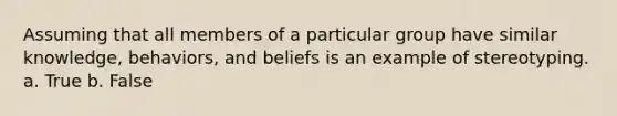 Assuming that all members of a particular group have similar knowledge, behaviors, and beliefs is an example of stereotyping. a. True b. False